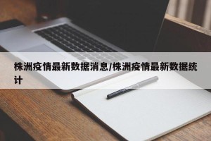 株洲疫情最新数据消息/株洲疫情最新数据统计