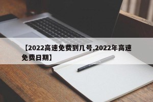 【2022高速免费到几号,2022年高速免费日期】