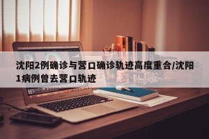 沈阳2例确诊与营口确诊轨迹高度重合/沈阳1病例曾去营口轨迹