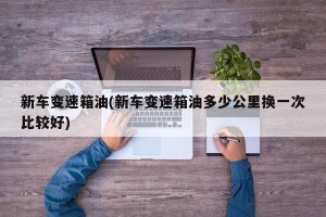新车变速箱油(新车变速箱油多少公里换一次比较好)