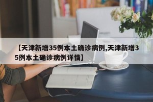 【天津新增35例本土确诊病例,天津新增35例本土确诊病例详情】