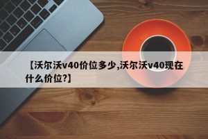 【沃尔沃v40价位多少,沃尔沃v40现在什么价位?】