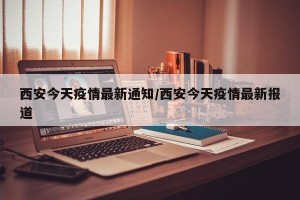西安今天疫情最新通知/西安今天疫情最新报道