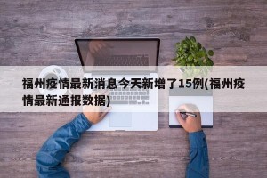 福州疫情最新消息今天新增了15例(福州疫情最新通报数据)