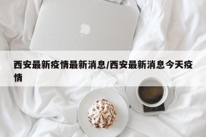 西安最新疫情最新消息/西安最新消息今天疫情