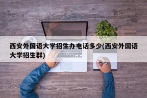 西安外国语大学招生办电话多少(西安外国语大学招生群)