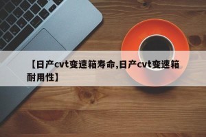 【日产cvt变速箱寿命,日产cvt变速箱耐用性】