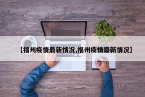 【福州疫情最新情况,福州疫情最新情况】