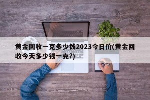 黄金回收一克多少钱2023今日价(黄金回收今天多少钱一克?)