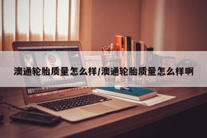 澳通轮胎质量怎么样/澳通轮胎质量怎么样啊