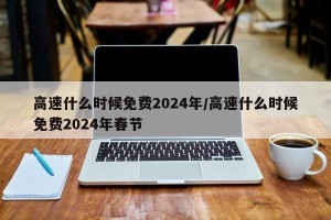 高速什么时候免费2024年/高速什么时候免费2024年春节