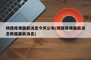 陕西疫情最新消息今天公布(陕西疫情最新消息数据最新消息)