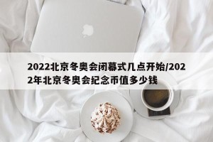 2022北京冬奥会闭幕式几点开始/2022年北京冬奥会纪念币值多少钱