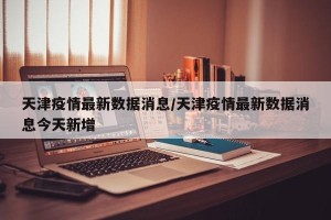 天津疫情最新数据消息/天津疫情最新数据消息今天新增