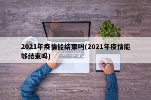 2021年疫情能结束吗(2021年疫情能够结束吗)