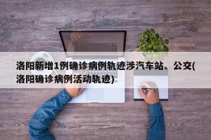 洛阳新增1例确诊病例轨迹涉汽车站、公交(洛阳确诊病例活动轨迹)