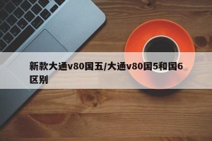 新款大通v80国五/大通v80国5和国6区别