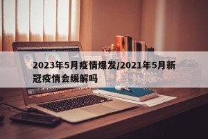 2023年5月疫情爆发/2021年5月新冠疫情会缓解吗