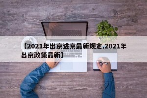 【2021年出京进京最新规定,2021年出京政策最新】