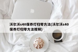沃尔沃s40保养灯归零方法(沃尔沃s40保养灯归零方法视频)