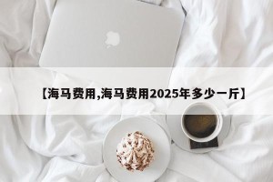 【海马费用,海马费用2025年多少一斤】