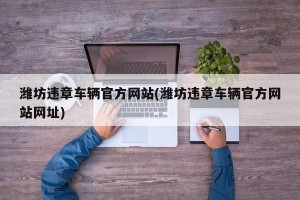 潍坊违章车辆官方网站(潍坊违章车辆官方网站网址)