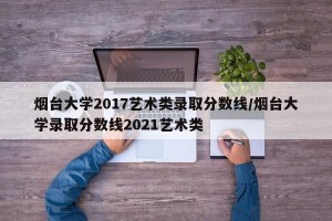 烟台大学2017艺术类录取分数线/烟台大学录取分数线2021艺术类