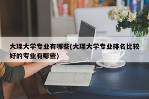 大理大学专业有哪些(大理大学专业排名比较好的专业有哪些)