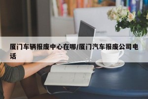 厦门车辆报废中心在哪/厦门汽车报废公司电话