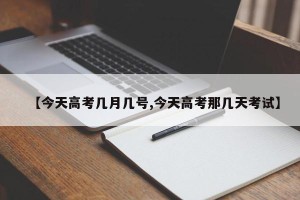 【今天高考几月几号,今天高考那几天考试】