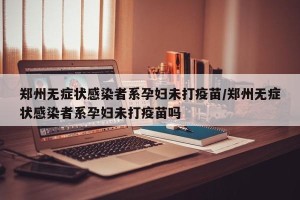 郑州无症状感染者系孕妇未打疫苗/郑州无症状感染者系孕妇未打疫苗吗