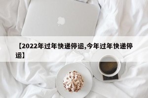 【2022年过年快递停运,今年过年快递停运】