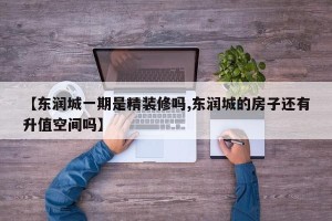 【东润城一期是精装修吗,东润城的房子还有升值空间吗】
