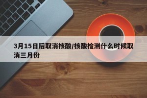 3月15日后取消核酸/核酸检测什么时候取消三月份