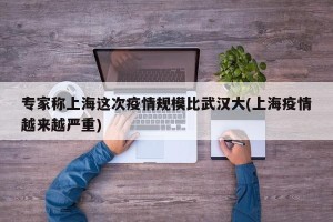 专家称上海这次疫情规模比武汉大(上海疫情越来越严重)