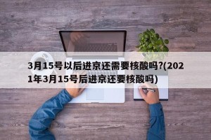 3月15号以后进京还需要核酸吗?(2021年3月15号后进京还要核酸吗)