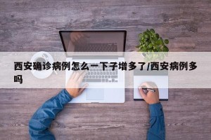 西安确诊病例怎么一下子增多了/西安病例多吗