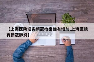 【上海医院证实新冠检出确有增加,上海医院有新冠肺炎】