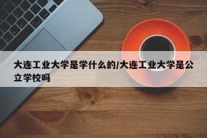 大连工业大学是学什么的/大连工业大学是公立学校吗