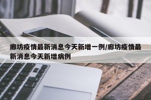 廊坊疫情最新消息今天新增一例/廊坊疫情最新消息今天新增病例