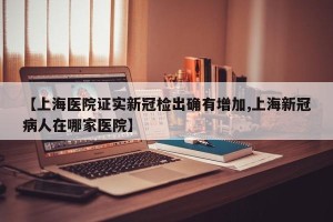 【上海医院证实新冠检出确有增加,上海新冠病人在哪家医院】