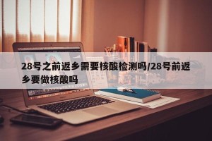 28号之前返乡需要核酸检测吗/28号前返乡要做核酸吗