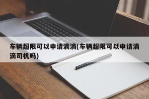 车辆超限可以申请滴滴(车辆超限可以申请滴滴司机吗)