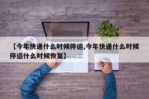 【今年快递什么时候停运,今年快递什么时候停运什么时候恢复】