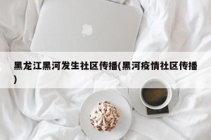黑龙江黑河发生社区传播(黑河疫情社区传播)