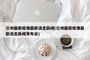 兰州最新疫情最新消息新闻(兰州最新疫情最新消息新闻发布会)