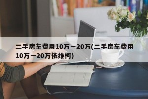 二手房车费用10万一20万(二手房车费用10万一20万依维柯)