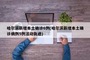 哈尔滨新增本土确诊6例(哈尔滨新增本土确诊病例5例活动轨迹)