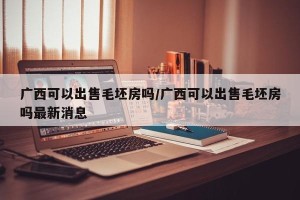 广西可以出售毛坯房吗/广西可以出售毛坯房吗最新消息