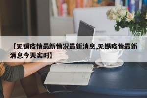【无锡疫情最新情况最新消息,无锡疫情最新消息今天实时】